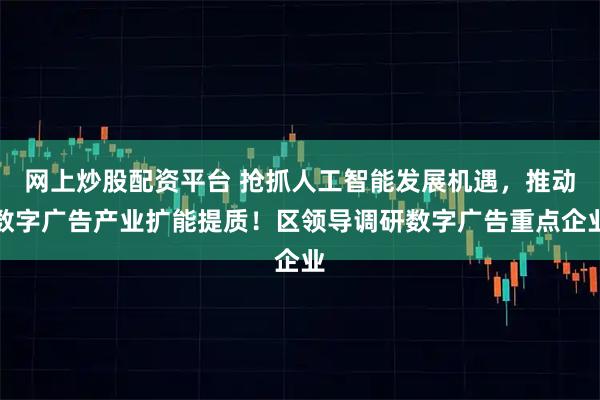 网上炒股配资平台 抢抓人工智能发展机遇，推动数字广告产业扩能提质！区领导调研数字广告重点企业
